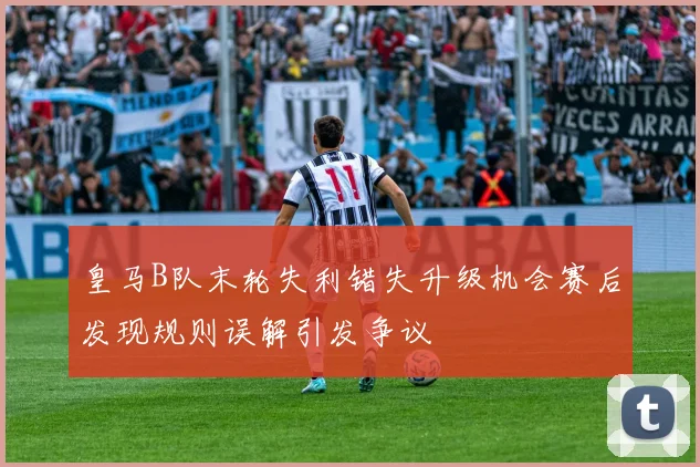 皇马B队末轮失利错失升级机会赛后发现规则误解引发争议