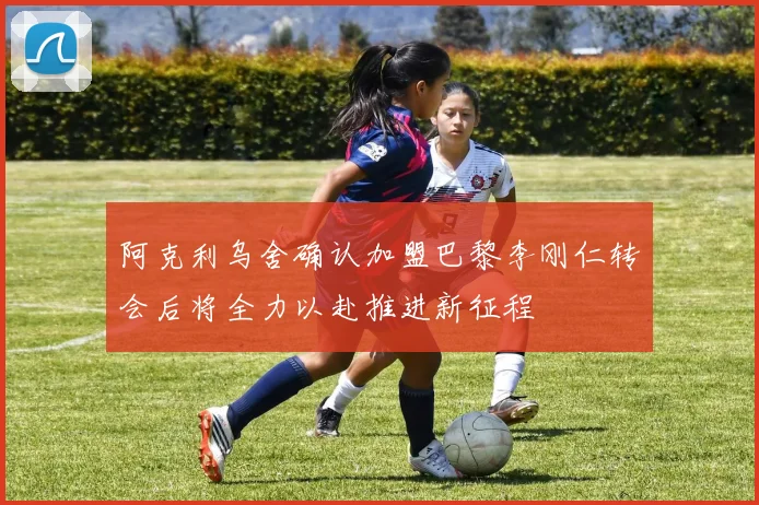阿克利乌舍确认加盟巴黎李刚仁转会后将全力以赴推进新征程