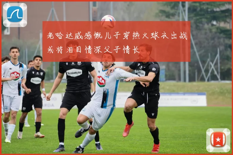 老哈达威感慨儿子穿热火球衣出战或将泪目情深父子情长
