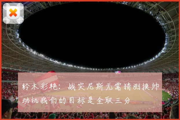 铃木彩艳：战突尼斯无需猜测换帅动机我们的目标是全取三分