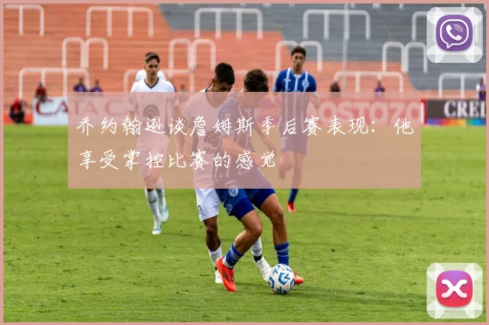 乔约翰逊谈詹姆斯季后赛表现：他享受掌控比赛的感觉