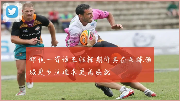 邵佳一寄语王钰栋期待其在足球领域更专注追求更高成就