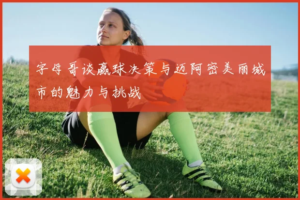 字母哥谈赢球决策与迈阿密美丽城市的魅力与挑战