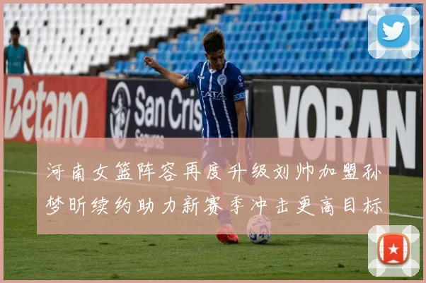河南女篮阵容再度升级刘帅加盟孙梦昕续约助力新赛季冲击更高目标