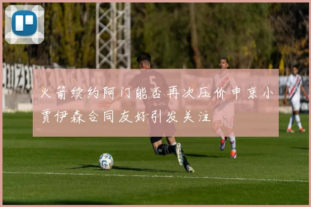 火箭续约阿门能否再次压价申京小贾伊森合同友好引发关注
