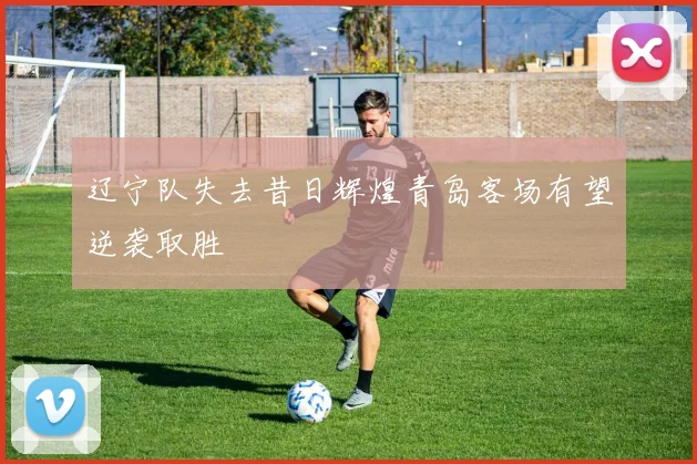 辽宁队失去昔日辉煌青岛客场有望逆袭取胜