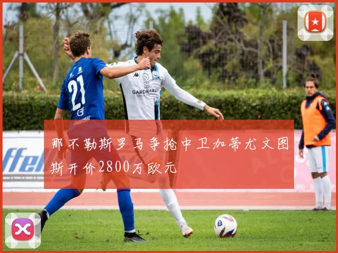 那不勒斯罗马争抢中卫加蒂尤文图斯开价2800万欧元