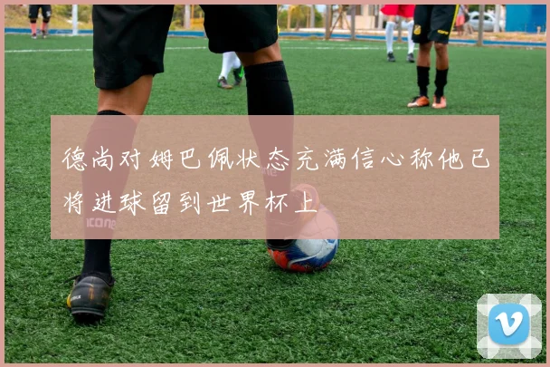 德尚对姆巴佩状态充满信心称他已将进球留到世界杯上