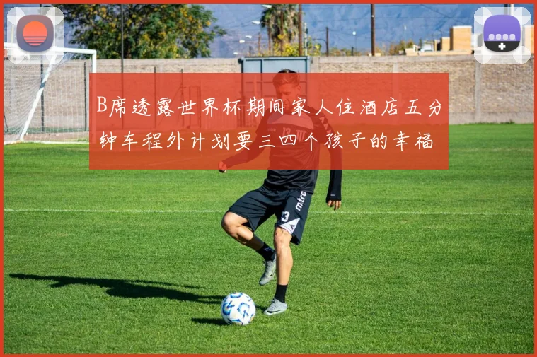 B席透露世界杯期间家人住酒店五分钟车程外计划要三四个孩子的幸福生活
