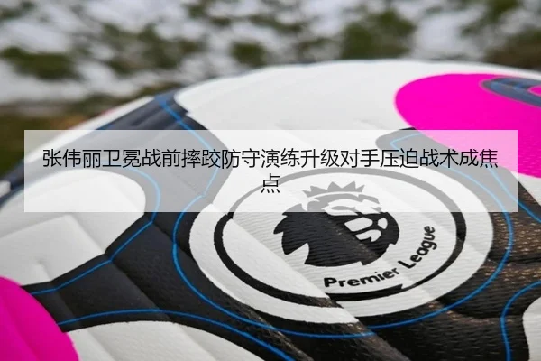 张伟丽卫冕战前摔跤防守演练升级对手压迫战术成焦点